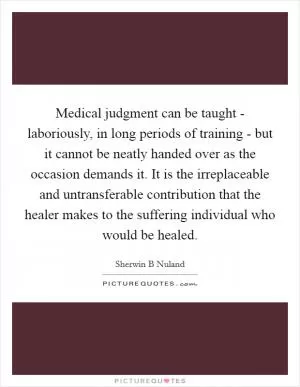 Medical judgment can be taught - laboriously, in long periods of training - but it cannot be neatly handed over as the occasion demands it. It is the irreplaceable and untransferable contribution that the healer makes to the suffering individual who would be healed Picture Quote #1