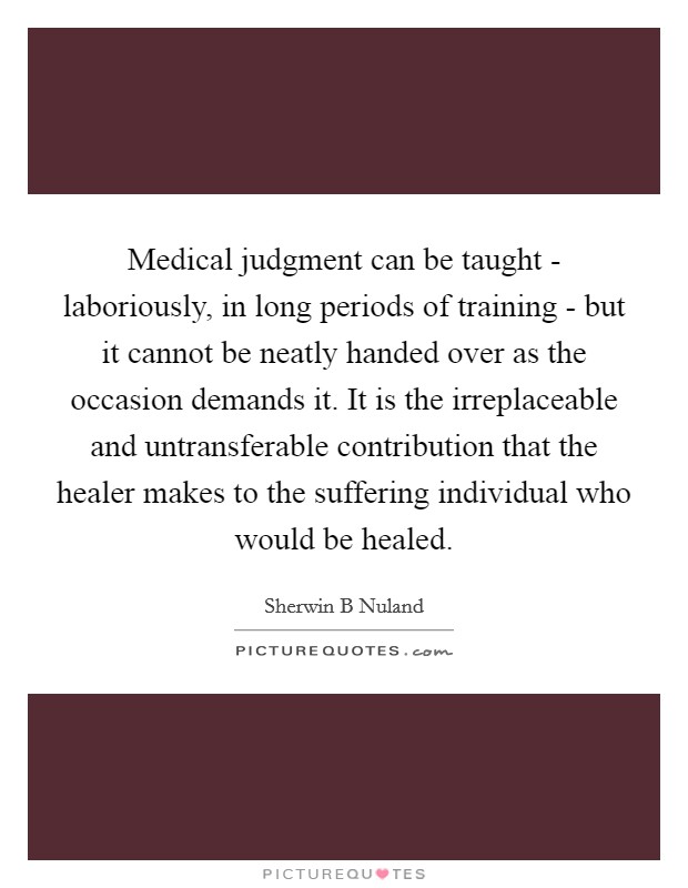 Medical judgment can be taught - laboriously, in long periods of training - but it cannot be neatly handed over as the occasion demands it. It is the irreplaceable and untransferable contribution that the healer makes to the suffering individual who would be healed. Picture Quote #1