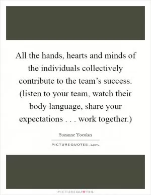 All the hands, hearts and minds of the individuals collectively contribute to the team’s success. (listen to your team, watch their body language, share your expectations . . . work together.) Picture Quote #1
