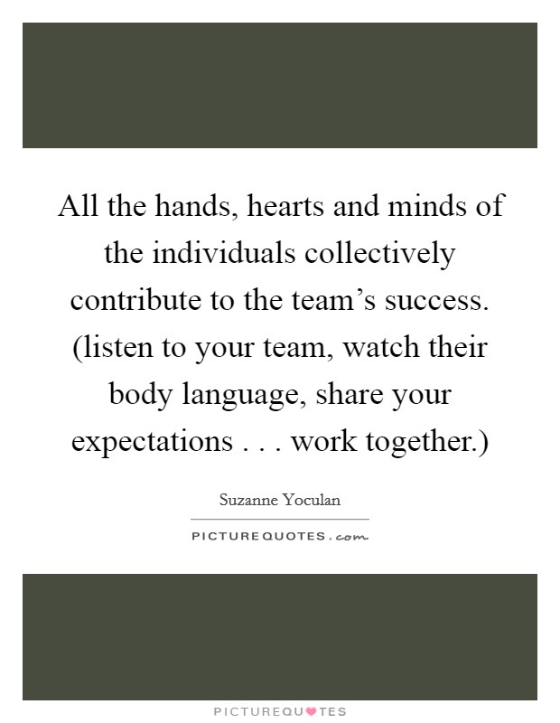 All the hands, hearts and minds of the individuals collectively contribute to the team's success. (listen to your team, watch their body language, share your expectations . . . work together.) Picture Quote #1