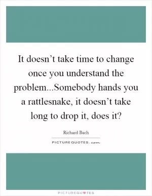 It doesn’t take time to change once you understand the problem...Somebody hands you a rattlesnake, it doesn’t take long to drop it, does it? Picture Quote #1