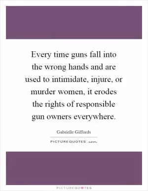 Every time guns fall into the wrong hands and are used to intimidate, injure, or murder women, it erodes the rights of responsible gun owners everywhere Picture Quote #1