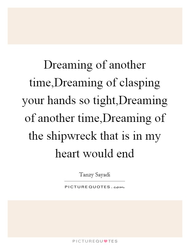 Dreaming of another time,Dreaming of clasping your hands so tight,Dreaming of another time,Dreaming of the shipwreck that is in my heart would end Picture Quote #1