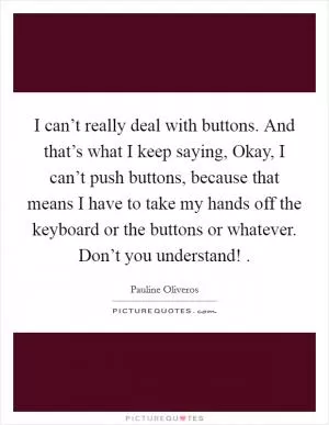 I can’t really deal with buttons. And that’s what I keep saying, Okay, I can’t push buttons, because that means I have to take my hands off the keyboard or the buttons or whatever. Don’t you understand!  Picture Quote #1