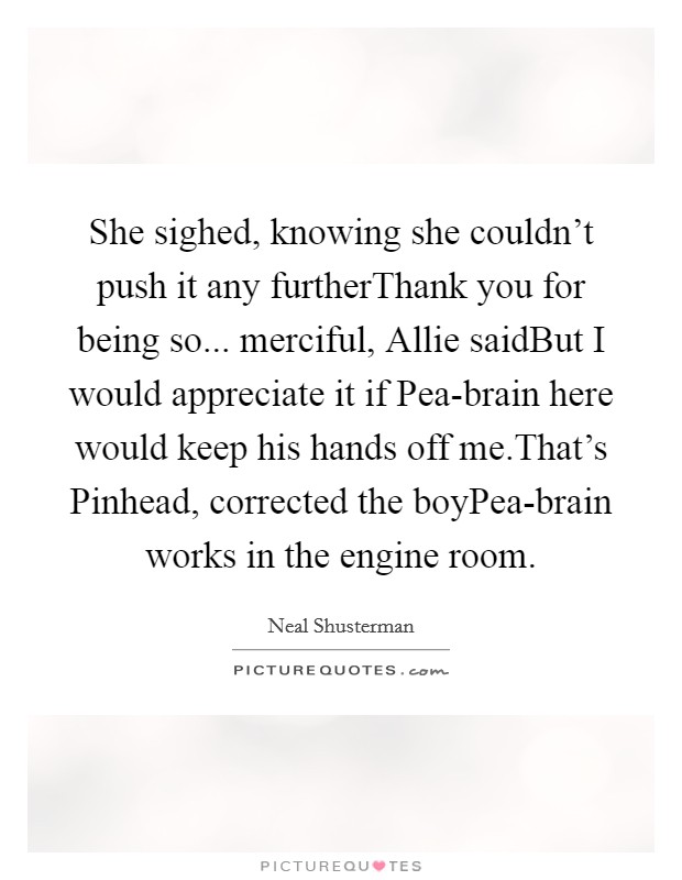 She sighed, knowing she couldn't push it any furtherThank you for being so... merciful, Allie saidBut I would appreciate it if Pea-brain here would keep his hands off me.That's Pinhead, corrected the boyPea-brain works in the engine room. Picture Quote #1