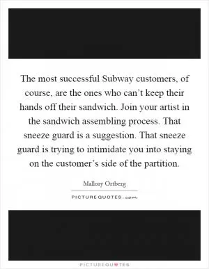 The most successful Subway customers, of course, are the ones who can’t keep their hands off their sandwich. Join your artist in the sandwich assembling process. That sneeze guard is a suggestion. That sneeze guard is trying to intimidate you into staying on the customer’s side of the partition Picture Quote #1