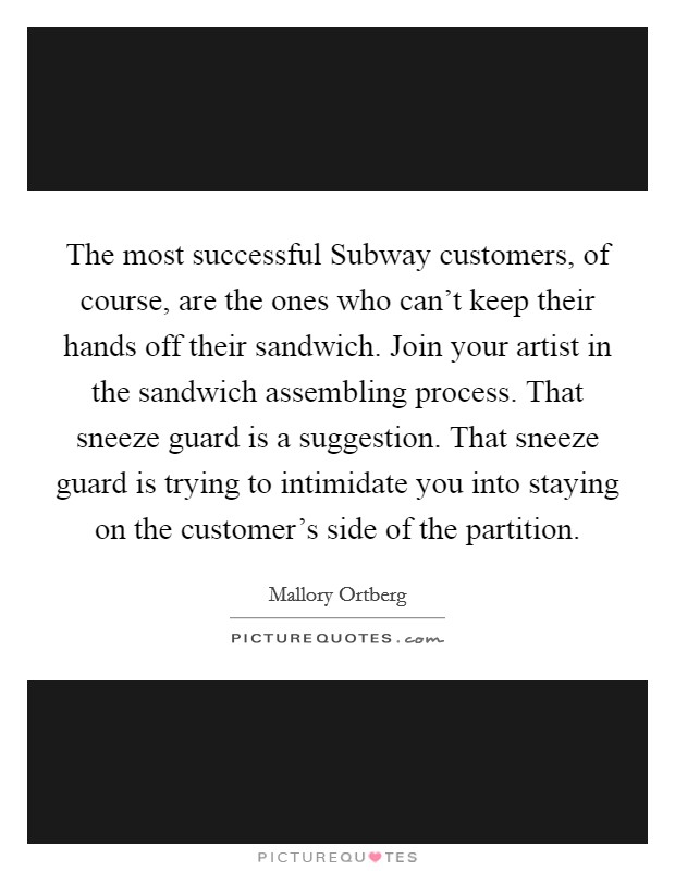 The most successful Subway customers, of course, are the ones who can't keep their hands off their sandwich. Join your artist in the sandwich assembling process. That sneeze guard is a suggestion. That sneeze guard is trying to intimidate you into staying on the customer's side of the partition. Picture Quote #1