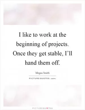 I like to work at the beginning of projects. Once they get stable, I’ll hand them off Picture Quote #1