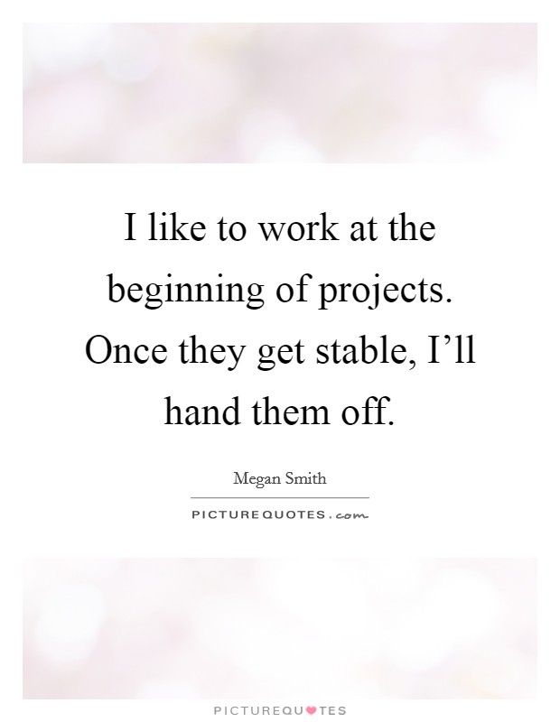 I like to work at the beginning of projects. Once they get stable, I'll hand them off. Picture Quote #1