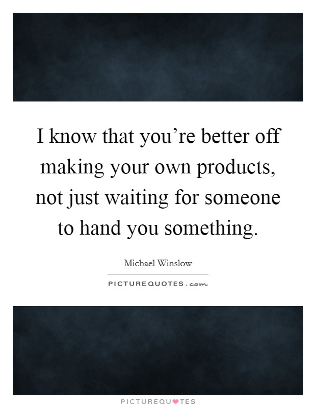 I know that you're better off making your own products, not just waiting for someone to hand you something. Picture Quote #1