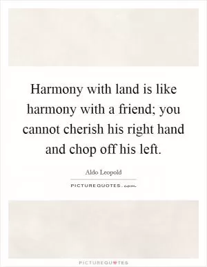 Harmony with land is like harmony with a friend; you cannot cherish his right hand and chop off his left Picture Quote #1