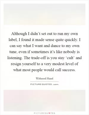 Although I didn’t set out to run my own label, I found it made sense quite quickly. I can say what I want and dance to my own tune, even if sometimes it’s like nobody is listening. The trade-off is you stay ‘cult’ and resign yourself to a very modest level of what most people would call success Picture Quote #1