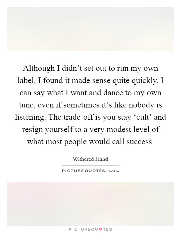 Although I didn't set out to run my own label, I found it made sense quite quickly. I can say what I want and dance to my own tune, even if sometimes it's like nobody is listening. The trade-off is you stay ‘cult' and resign yourself to a very modest level of what most people would call success. Picture Quote #1
