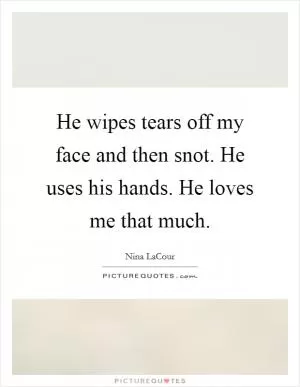 He wipes tears off my face and then snot. He uses his hands. He loves me that much Picture Quote #1