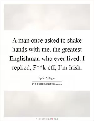 A man once asked to shake hands with me, the greatest Englishman who ever lived. I replied, F**k off, I’m Irish Picture Quote #1