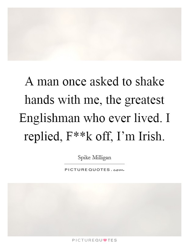 A man once asked to shake hands with me, the greatest Englishman who ever lived. I replied, F**k off, I'm Irish. Picture Quote #1
