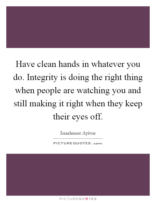 Have clean hands in whatever you do. Integrity is doing the right thing when people are watching you and still making it right when they keep their eyes off. Picture Quote #1