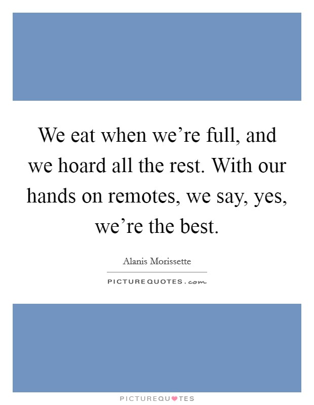We eat when we're full, and we hoard all the rest. With our hands on remotes, we say, yes, we're the best. Picture Quote #1