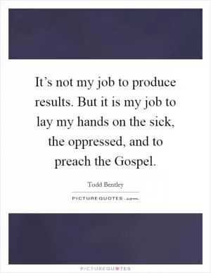 It’s not my job to produce results. But it is my job to lay my hands on the sick, the oppressed, and to preach the Gospel Picture Quote #1