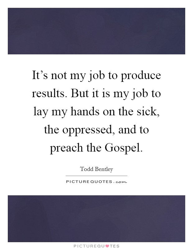 It's not my job to produce results. But it is my job to lay my hands on the sick, the oppressed, and to preach the Gospel. Picture Quote #1
