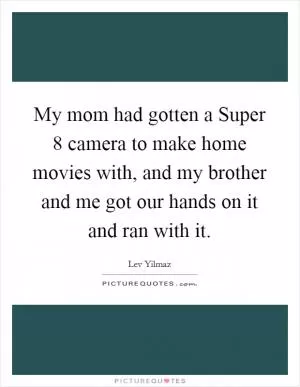 My mom had gotten a Super 8 camera to make home movies with, and my brother and me got our hands on it and ran with it Picture Quote #1
