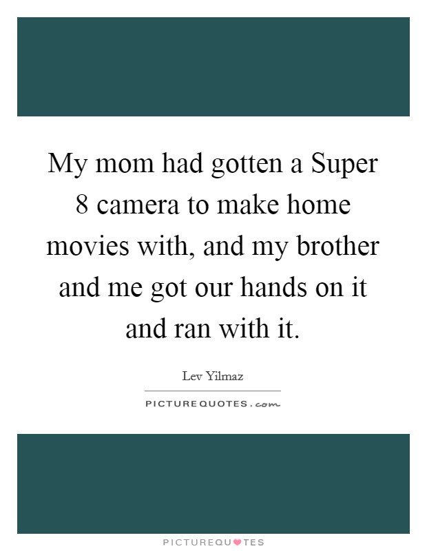 My mom had gotten a Super 8 camera to make home movies with, and my brother and me got our hands on it and ran with it. Picture Quote #1