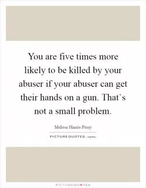 You are five times more likely to be killed by your abuser if your abuser can get their hands on a gun. That`s not a small problem Picture Quote #1