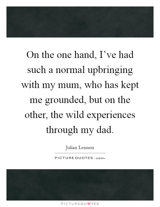 On the one hand, I've had such a normal upbringing with my mum, who has kept me grounded, but on the other, the wild experiences through my dad. Picture Quote #1