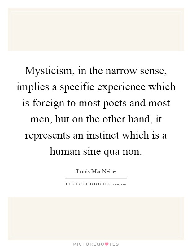 Mysticism, in the narrow sense, implies a specific experience which is foreign to most poets and most men, but on the other hand, it represents an instinct which is a human sine qua non. Picture Quote #1
