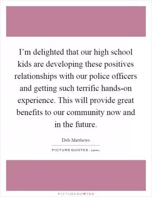I’m delighted that our high school kids are developing these positives relationships with our police officers and getting such terrific hands-on experience. This will provide great benefits to our community now and in the future Picture Quote #1