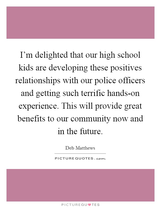I'm delighted that our high school kids are developing these positives relationships with our police officers and getting such terrific hands-on experience. This will provide great benefits to our community now and in the future. Picture Quote #1