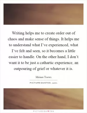 Writing helps me to create order out of chaos and make sense of things. It helps me to understand what I’ve experienced, what I’ve felt and seen, so it becomes a little easier to handle. On the other hand, I don’t want it to be just a cathartic experience, an outpouring of grief or whatever it is Picture Quote #1