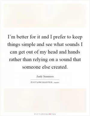 I’m better for it and I prefer to keep things simple and see what sounds I can get out of my head and hands rather than relying on a sound that someone else created Picture Quote #1