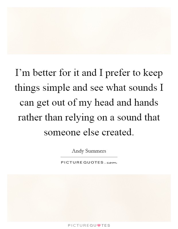 I'm better for it and I prefer to keep things simple and see what sounds I can get out of my head and hands rather than relying on a sound that someone else created. Picture Quote #1