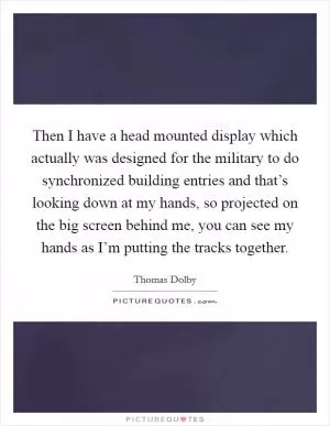 Then I have a head mounted display which actually was designed for the military to do synchronized building entries and that’s looking down at my hands, so projected on the big screen behind me, you can see my hands as I’m putting the tracks together Picture Quote #1