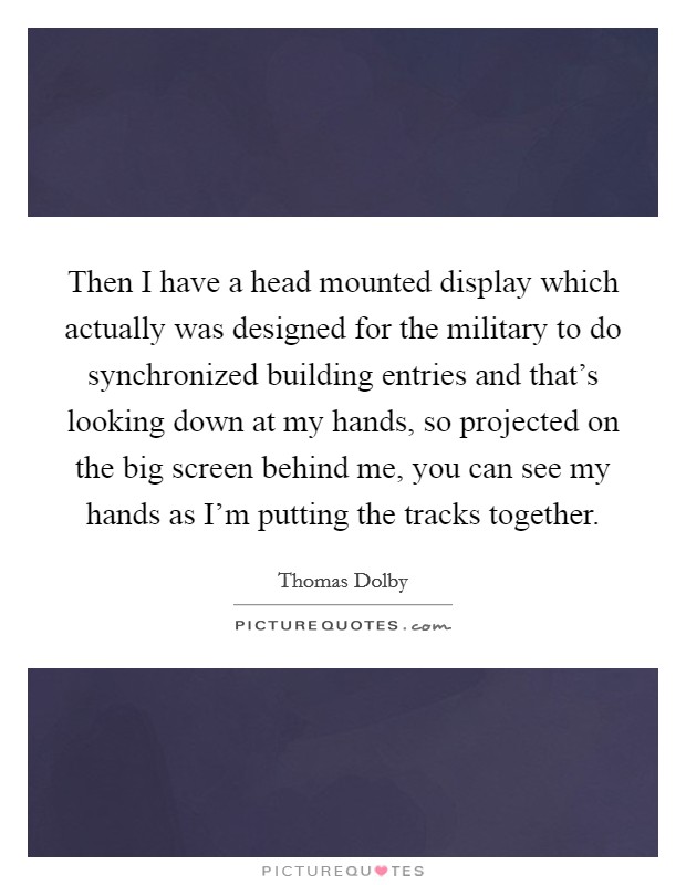 Then I have a head mounted display which actually was designed for the military to do synchronized building entries and that's looking down at my hands, so projected on the big screen behind me, you can see my hands as I'm putting the tracks together. Picture Quote #1