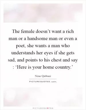 The female doesn’t want a rich man or a handsome man or even a poet, she wants a man who understands her eyes if she gets sad, and points to his chest and say : ‘Here is your home country.’ Picture Quote #1