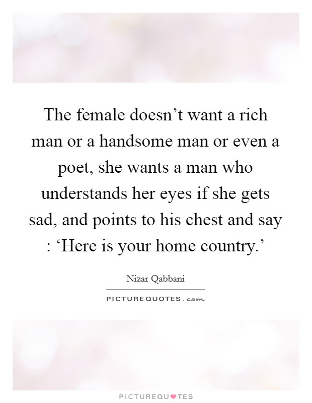 The female doesn't want a rich man or a handsome man or even a poet, she wants a man who understands her eyes if she gets sad, and points to his chest and say : ‘Here is your home country.' Picture Quote #1
