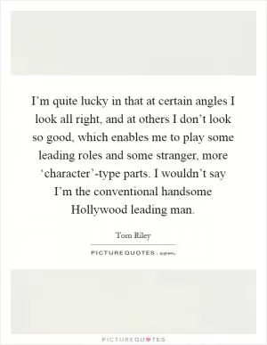 I’m quite lucky in that at certain angles I look all right, and at others I don’t look so good, which enables me to play some leading roles and some stranger, more ‘character’-type parts. I wouldn’t say I’m the conventional handsome Hollywood leading man Picture Quote #1