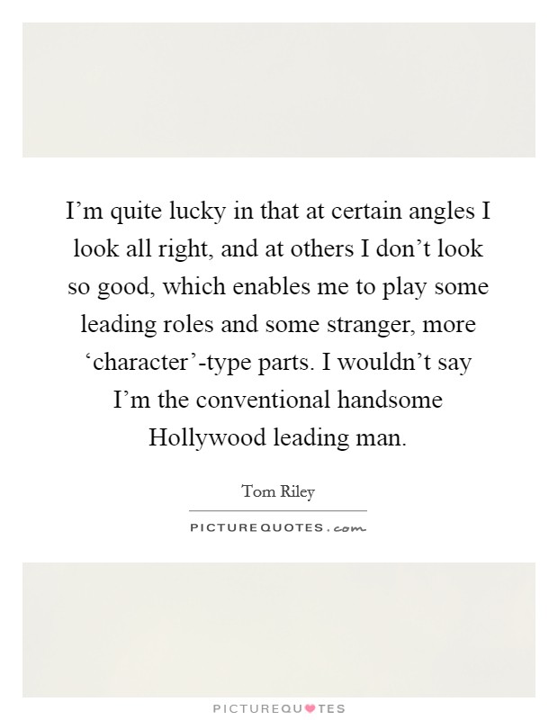 I'm quite lucky in that at certain angles I look all right, and at others I don't look so good, which enables me to play some leading roles and some stranger, more ‘character'-type parts. I wouldn't say I'm the conventional handsome Hollywood leading man. Picture Quote #1