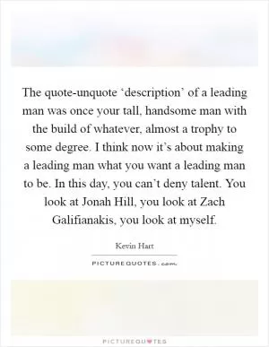 The quote-unquote ‘description’ of a leading man was once your tall, handsome man with the build of whatever, almost a trophy to some degree. I think now it’s about making a leading man what you want a leading man to be. In this day, you can’t deny talent. You look at Jonah Hill, you look at Zach Galifianakis, you look at myself Picture Quote #1