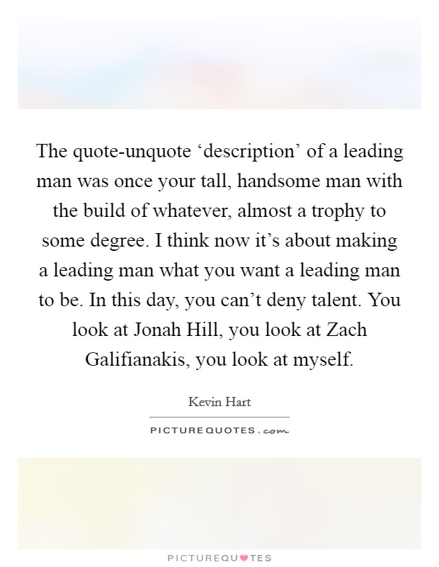 The quote-unquote ‘description' of a leading man was once your tall, handsome man with the build of whatever, almost a trophy to some degree. I think now it's about making a leading man what you want a leading man to be. In this day, you can't deny talent. You look at Jonah Hill, you look at Zach Galifianakis, you look at myself. Picture Quote #1