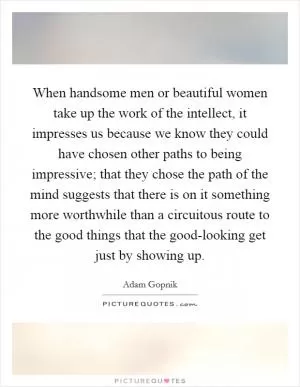 When handsome men or beautiful women take up the work of the intellect, it impresses us because we know they could have chosen other paths to being impressive; that they chose the path of the mind suggests that there is on it something more worthwhile than a circuitous route to the good things that the good-looking get just by showing up Picture Quote #1