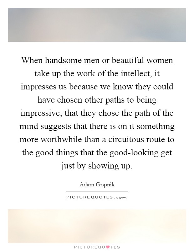 When handsome men or beautiful women take up the work of the intellect, it impresses us because we know they could have chosen other paths to being impressive; that they chose the path of the mind suggests that there is on it something more worthwhile than a circuitous route to the good things that the good-looking get just by showing up. Picture Quote #1