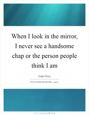 When I look in the mirror, I never see a handsome chap or the person people think I am Picture Quote #1