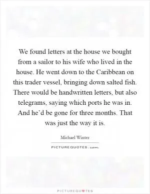We found letters at the house we bought from a sailor to his wife who lived in the house. He went down to the Caribbean on this trader vessel, bringing down salted fish. There would be handwritten letters, but also telegrams, saying which ports he was in. And he’d be gone for three months. That was just the way it is Picture Quote #1