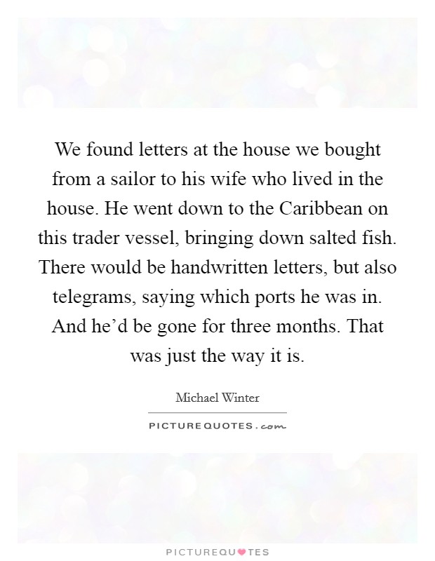 We found letters at the house we bought from a sailor to his wife who lived in the house. He went down to the Caribbean on this trader vessel, bringing down salted fish. There would be handwritten letters, but also telegrams, saying which ports he was in. And he'd be gone for three months. That was just the way it is. Picture Quote #1
