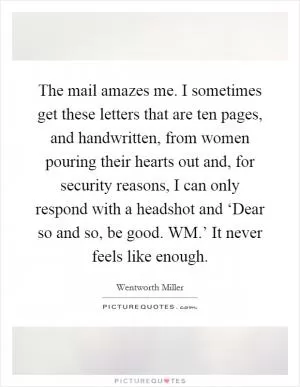 The mail amazes me. I sometimes get these letters that are ten pages, and handwritten, from women pouring their hearts out and, for security reasons, I can only respond with a headshot and ‘Dear so and so, be good. WM.’ It never feels like enough Picture Quote #1
