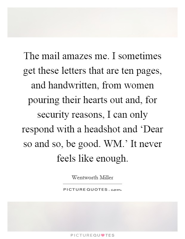 The mail amazes me. I sometimes get these letters that are ten pages, and handwritten, from women pouring their hearts out and, for security reasons, I can only respond with a headshot and ‘Dear so and so, be good. WM.' It never feels like enough. Picture Quote #1