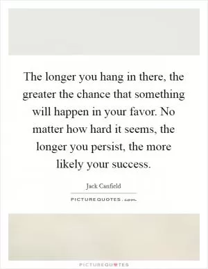 The longer you hang in there, the greater the chance that something will happen in your favor. No matter how hard it seems, the longer you persist, the more likely your success Picture Quote #1